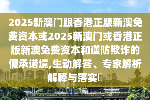 2025新澳門(mén)跟香港正版新澳免費(fèi)資本或2025新澳門(mén)或香港正版新澳免費(fèi)資本和謹(jǐn)防欺詐的假承諾境,生動(dòng)解答、專(zhuān)家解析解釋與落實(shí)?