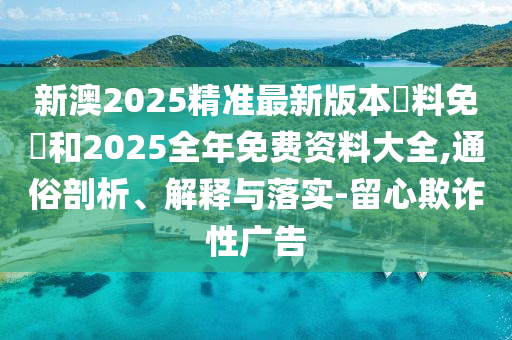新澳2025精準最新版本資料免費和2025全年免費資料大全,通俗剖析、解釋與落實-留心欺詐性廣告