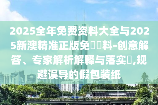 2025全年免費(fèi)資料大全與2025新澳精準(zhǔn)正版免費(fèi)資料-創(chuàng)意解答、專(zhuān)家解析解釋與落實(shí)?,規(guī)避誤導(dǎo)的假包裝紙