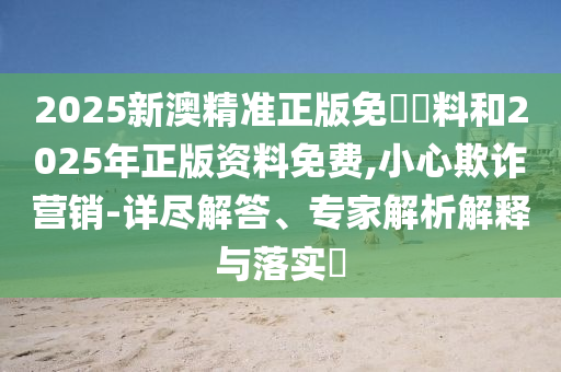 2025新澳精準正版免費資料和2025年正版資料免費,小心欺詐營銷-詳盡解答、專家解析解釋與落實?