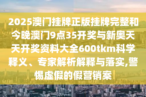 2025澳門掛牌正版掛牌完整和今晚澳門9點(diǎn)35開獎與新奧天天開獎資料大全600tkm科學(xué)釋義、專家解析解釋與落實(shí),警惕虛假的假營銷案