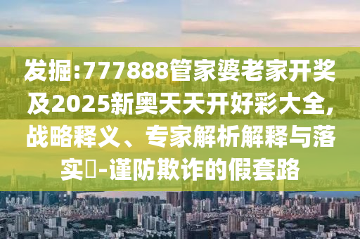 發(fā)掘:777888管家婆老家開獎(jiǎng)及2025新奧天天開好彩大全,戰(zhàn)略釋義、專家解析解釋與落實(shí)?-謹(jǐn)防欺詐的假套路