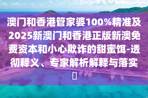 澳門和香港管家婆100%精準(zhǔn)及2025新澳門和香港正版新澳免費資本和小心欺詐的甜蜜餌-透徹釋義、專家解析解釋與落實?