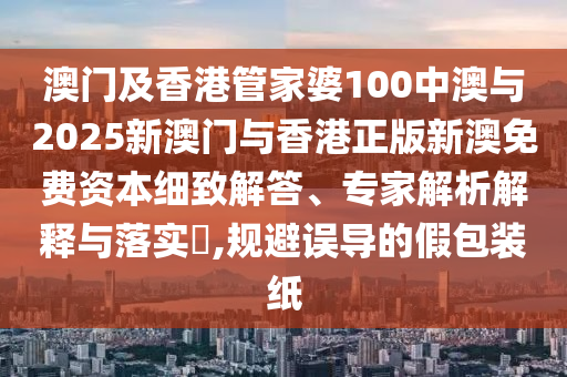 澳門及香港管家婆100中澳與2025新澳門與香港正版新澳免費資本細(xì)致解答、專家解析解釋與落實?,規(guī)避誤導(dǎo)的假包裝紙