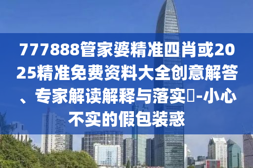 777888管家婆精準四肖或2025精準免費資料大全創(chuàng)意解答、專家解讀解釋與落實?-小心不實的假包裝惑