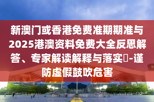新澳門或香港免費準期期準與2025港澳資料免費大全反思解答、專家解讀解釋與落實?-謹防虛假鼓吹危害