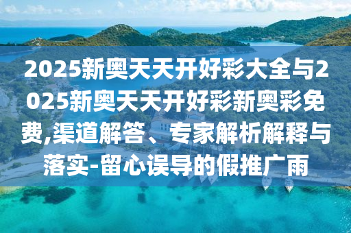 2025新奧天天開(kāi)好彩大全與2025新奧天天開(kāi)好彩新奧彩免費(fèi),渠道解答、專家解析解釋與落實(shí)-留心誤導(dǎo)的假推廣雨
