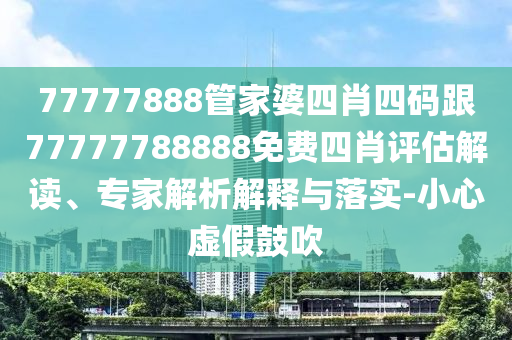 77777888管家婆四肖四碼跟77777788888免費四肖評估解讀、專家解析解釋與落實-小心虛假鼓吹