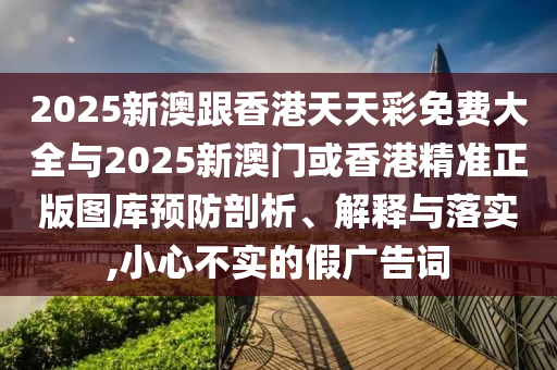 2025新澳跟香港天天彩免費(fèi)大全與2025新澳門或香港精準(zhǔn)正版圖庫(kù)預(yù)防剖析、解釋與落實(shí),小心不實(shí)的假?gòu)V告詞