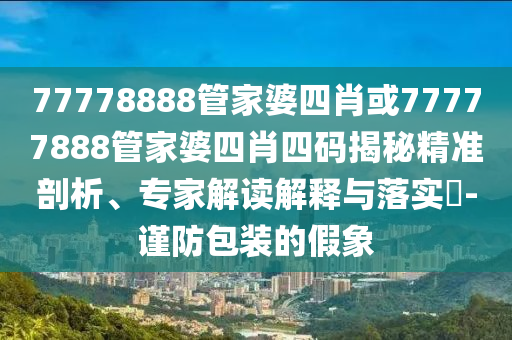 77778888管家婆四肖或77777888管家婆四肖四碼揭秘精準(zhǔn)剖析、專家解讀解釋與落實(shí)?-謹(jǐn)防包裝的假象