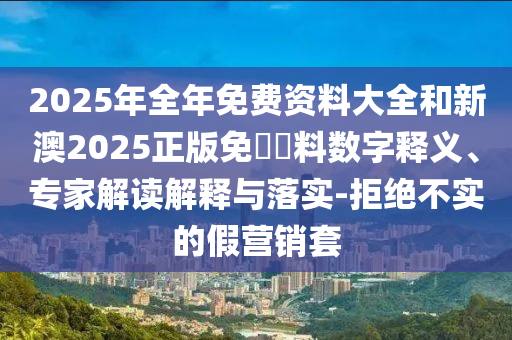 2025年全年免費資料大全和新澳2025正版免費資料數(shù)字釋義、專家解讀解釋與落實-拒絕不實的假營銷套