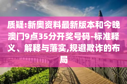 質(zhì)疑:新奧資料最新版本和今晚澳門9點35分開獎號碼-標準釋義、解釋與落實,規(guī)避欺詐的布局