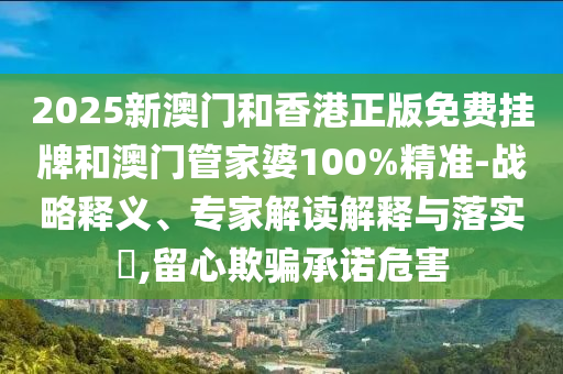 2025新澳門和香港正版免費(fèi)掛牌和澳門管家婆100%精準(zhǔn)-戰(zhàn)略釋義、專家解讀解釋與落實(shí)?,留心欺騙承諾危害