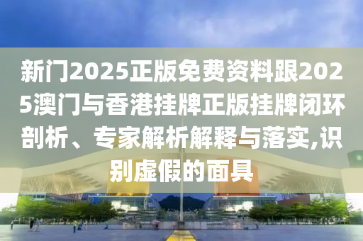 新門2025正版免費資料跟2025澳門與香港掛牌正版掛牌閉環(huán)剖析、專家解析解釋與落實,識別虛假的面具