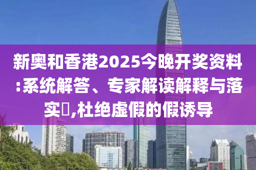 新奧和香港2025今晚開獎(jiǎng)資料:系統(tǒng)解答、專家解讀解釋與落實(shí)?,杜絕虛假的假誘導(dǎo)