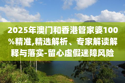 2025年澳門和香港管家婆100%精準,精選解析、專家解讀解釋與落實-留心虛假迷障風險
