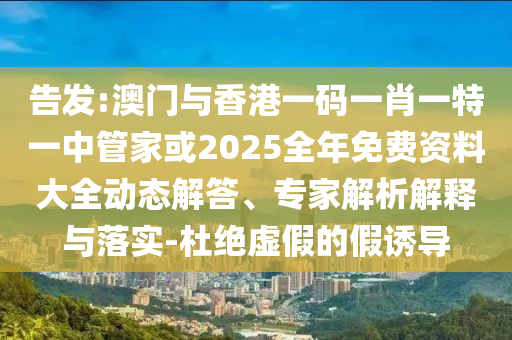 告發(fā):澳門與香港一碼一肖一特一中管家或2025全年免費(fèi)資料大全動(dòng)態(tài)解答、專家解析解釋與落實(shí)-杜絕虛假的假誘導(dǎo)