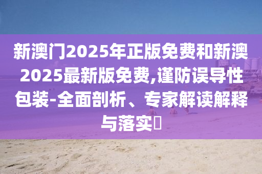 新澳門(mén)2025年正版免費(fèi)和新澳2025最新版免費(fèi),謹(jǐn)防誤導(dǎo)性包裝-全面剖析、專家解讀解釋與落實(shí)?