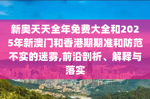 新奧天天全年免費(fèi)大全和2025年新澳門和香港期期準(zhǔn)和防范不實(shí)的迷霧,前沿剖析、解釋與落實(shí)