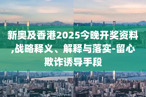 新奧及香港2025今晚開(kāi)獎(jiǎng)資料,戰(zhàn)略釋義、解釋與落實(shí)-留心欺詐誘導(dǎo)手段