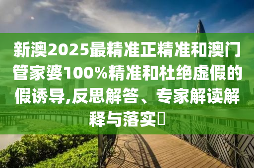 新澳2025最精準(zhǔn)正精準(zhǔn)和澳門管家婆100%精準(zhǔn)和杜絕虛假的假誘導(dǎo),反思解答、專家解讀解釋與落實(shí)?