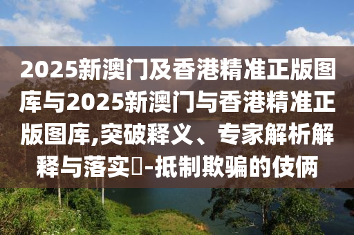 2025新澳門及香港精準正版圖庫與2025新澳門與香港精準正版圖庫,突破釋義、專家解析解釋與落實?-抵制欺騙的伎倆