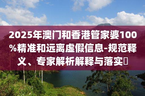 2025年澳門和香港管家婆100%精準(zhǔn)和遠(yuǎn)離虛假信息-規(guī)范釋義、專家解析解釋與落實(shí)?