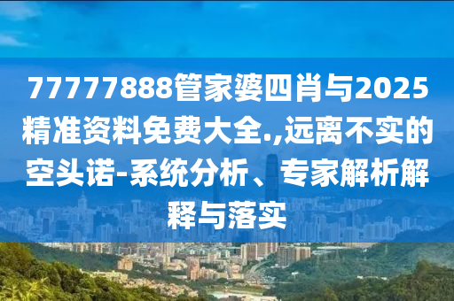 77777888管家婆四肖與2025精準資料免費大全.,遠離不實的空頭諾-系統(tǒng)分析、專家解析解釋與落實