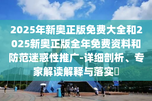 2025年新奧正版免費(fèi)大全和2025新奧正版全年免費(fèi)資料和防范迷惑性推廣-詳細(xì)剖析、專家解讀解釋與落實?