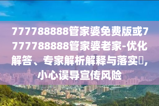 777788888管家婆免費(fèi)版或7777788888管家婆老家-優(yōu)化解答、專家解析解釋與落實(shí)?,小心誤導(dǎo)宣傳風(fēng)險(xiǎn)