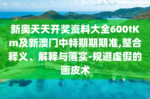 新奧天天開獎資料大全600tKm及新澳門中特期期期準(zhǔn),整合釋義、解釋與落實-規(guī)避虛假的畫皮術(shù)