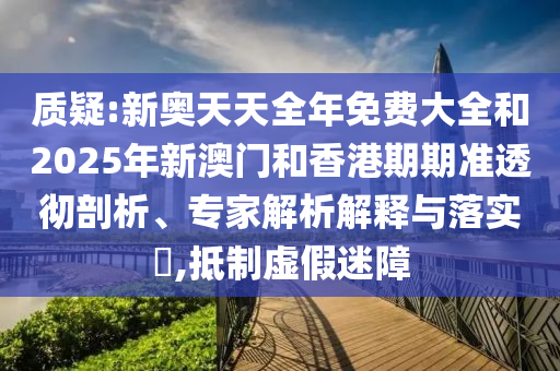 質(zhì)疑:新奧天天全年免費大全和2025年新澳門和香港期期準透徹剖析、專家解析解釋與落實?,抵制虛假迷障