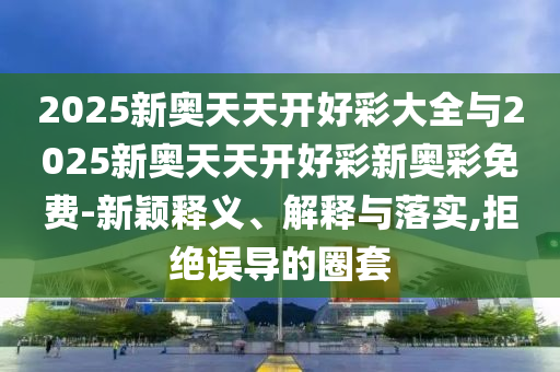 2025新奧天天開好彩大全與2025新奧天天開好彩新奧彩免費-新穎釋義、解釋與落實,拒絕誤導的圈套