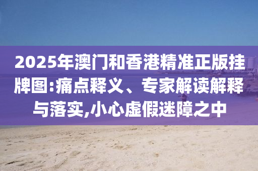 2025年澳門和香港精準正版掛牌圖:痛點釋義、專家解讀解釋與落實,小心虛假迷障之中