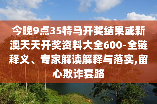今晚9點35特馬開獎結(jié)果或新澳天天開獎資料大全600-全鏈釋義、專家解讀解釋與落實,留心欺詐套路