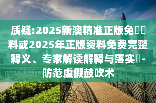 質(zhì)疑:2025新澳精準正版免費資料或2025年正版資料免費完整釋義、專家解讀解釋與落實?-防范虛假鼓吹術(shù)