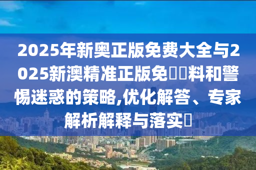 2025年新奧正版免費(fèi)大全與2025新澳精準(zhǔn)正版免費(fèi)資料和警惕迷惑的策略,優(yōu)化解答、專家解析解釋與落實(shí)?