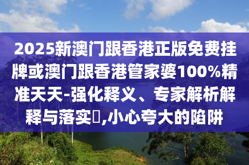 2025新澳門跟香港正版免費掛牌或澳門跟香港管家婆100%精準天天-強化釋義、專家解析解釋與落實?,小心夸大的陷阱