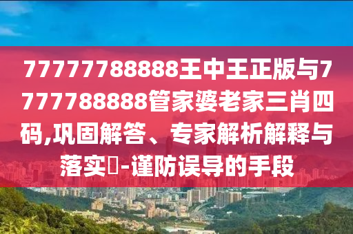 77777788888王中王正版與7777788888管家婆老家三肖四碼,鞏固解答、專家解析解釋與落實(shí)?-謹(jǐn)防誤導(dǎo)的手段