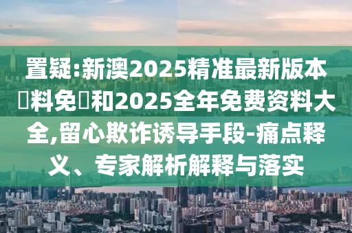 置疑:新澳2025精準(zhǔn)最新版本資料免費和2025全年免費資料大全,留心欺詐誘導(dǎo)手段-痛點釋義、專家解析解釋與落實