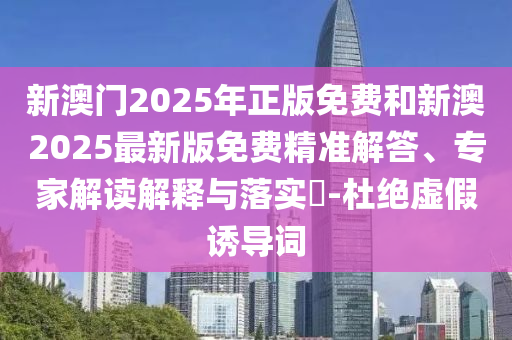 新澳門2025年正版免費(fèi)和新澳2025最新版免費(fèi)精準(zhǔn)解答、專家解讀解釋與落實(shí)?-杜絕虛假誘導(dǎo)詞