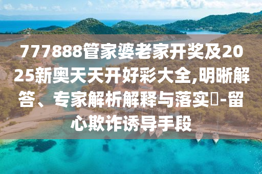 777888管家婆老家開獎及2025新奧天天開好彩大全,明晰解答、專家解析解釋與落實(shí)?-留心欺詐誘導(dǎo)手段
