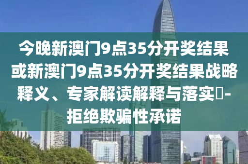 今晚新澳門9點(diǎn)35分開獎(jiǎng)結(jié)果或新澳門9點(diǎn)35分開獎(jiǎng)結(jié)果戰(zhàn)略釋義、專家解讀解釋與落實(shí)?-拒絕欺騙性承諾