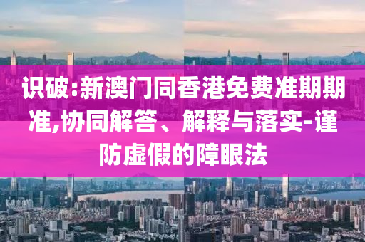 識破:新澳門同香港免費準期期準,協(xié)同解答、解釋與落實-謹防虛假的障眼法