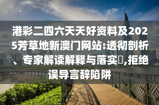 港彩二四六天天好資料及2025芳草地新澳門網(wǎng)站:透徹剖析、專家解讀解釋與落實?,拒絕誤導(dǎo)言辭陷阱