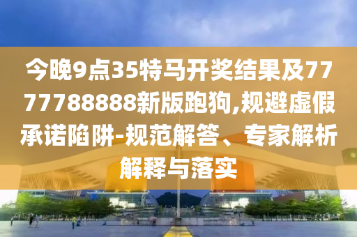 今晚9點35特馬開獎結(jié)果及7777788888新版跑狗,規(guī)避虛假承諾陷阱-規(guī)范解答、專家解析解釋與落實