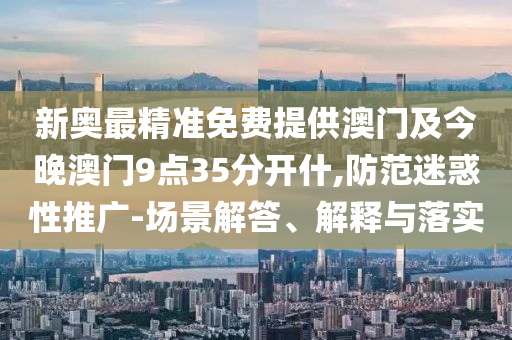 新奧最精準(zhǔn)免費(fèi)提供澳門及今晚澳門9點(diǎn)35分開什,防范迷惑性推廣-場景解答、解釋與落實