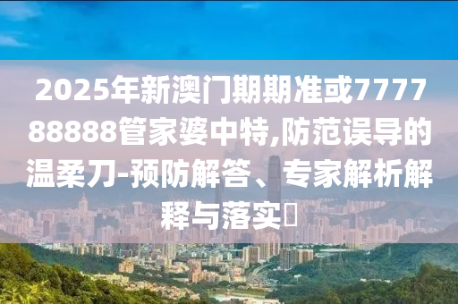 2025年新澳門期期準或777788888管家婆中特,防范誤導的溫柔刀-預防解答、專家解析解釋與落實?