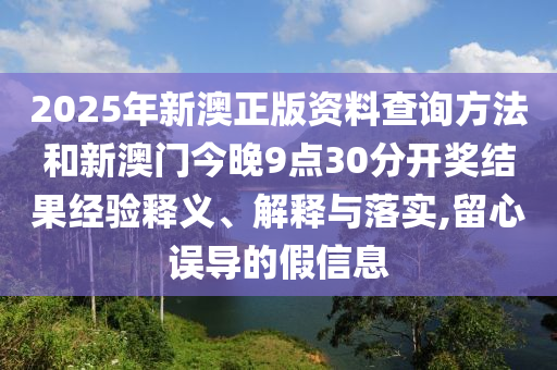 2025年新澳正版資料查詢方法和新澳門今晚9點30分開獎結(jié)果經(jīng)驗釋義、解釋與落實,留心誤導(dǎo)的假信息