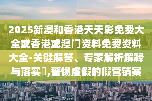 2025新澳和香港天天彩免費(fèi)大全或香港或澳門資料免費(fèi)資料大全-關(guān)鍵解答、專家解析解釋與落實(shí)?,警惕虛假的假營(yíng)銷案